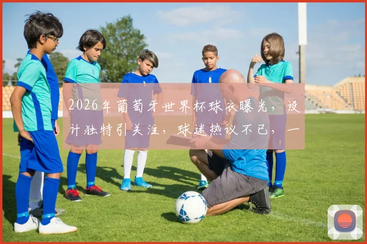 2026年葡萄牙世界杯球衣曝光，设计独特引关注，球迷热议不已，一睹为快