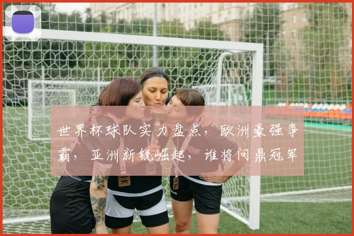 世界杯球队实力盘点，欧洲豪强争霸，亚洲新锐崛起，谁将问鼎冠军