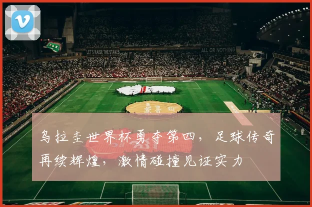 乌拉圭世界杯勇夺第四，足球传奇再续辉煌，激情碰撞见证实力