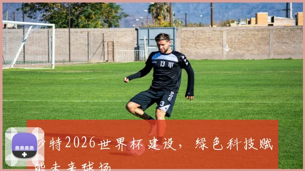沙特2026世界杯建设，绿色科技赋能未来球场