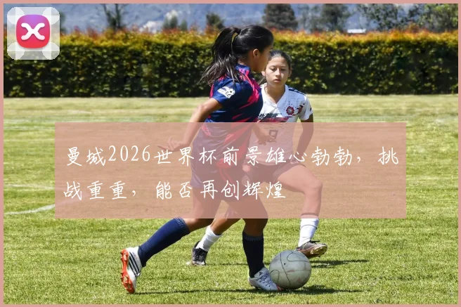 曼城2026世界杯前景雄心勃勃，挑战重重，能否再创辉煌